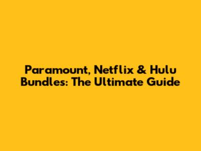 Paramount, Netflix & Hulu Bundles: The Ultimate Guide