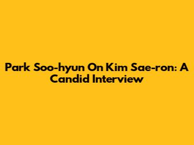 Park Soo-hyun On Kim Sae-ron: A Candid Interview
