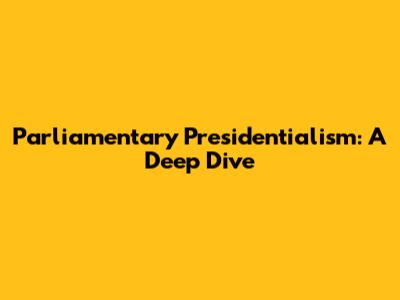 Parliamentary Presidentialism: A Deep Dive