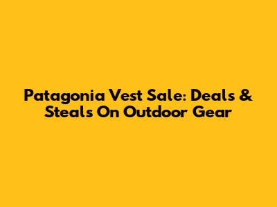 Patagonia Vest Sale: Deals & Steals On Outdoor Gear