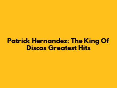 Patrick Hernandez: The King Of Disco's Greatest Hits