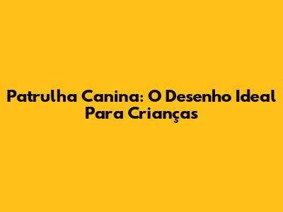 Patrulha Canina: O Desenho Ideal Para Crianças