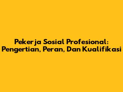 Pekerja Sosial Profesional: Pengertian, Peran, Dan Kualifikasi