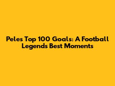 Pele's Top 100 Goals: A Football Legend's Best Moments