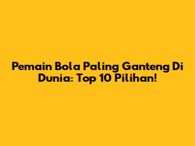 Pemain Bola Paling Ganteng Di Dunia: Top 10 Pilihan!