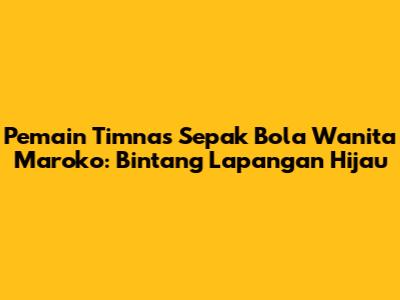 Pemain Timnas Sepak Bola Wanita Maroko: Bintang Lapangan Hijau