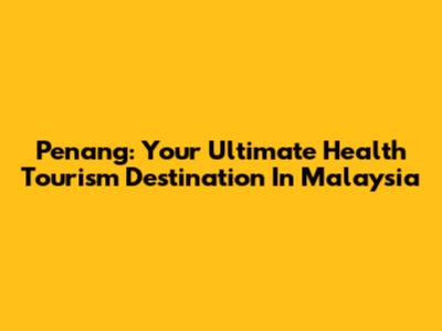 Penang: Your Ultimate Health Tourism Destination In Malaysia