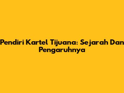 Pendiri Kartel Tijuana: Sejarah Dan Pengaruhnya