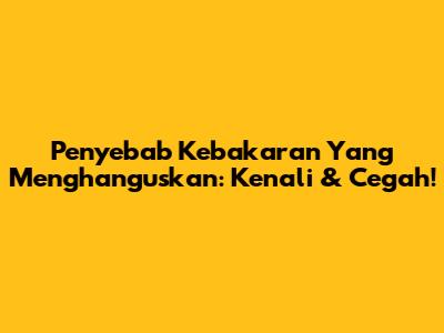 Penyebab Kebakaran Yang Menghanguskan: Kenali & Cegah!