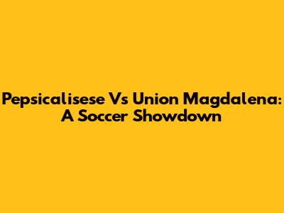 Pepsicalisese Vs Union Magdalena: A Soccer Showdown