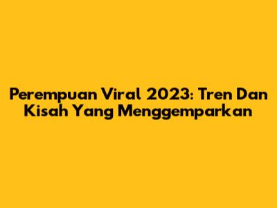 Perempuan Viral 2023: Tren Dan Kisah Yang Menggemparkan