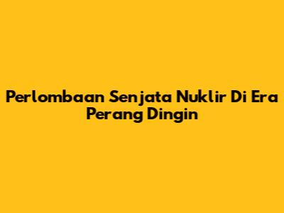 Perlombaan Senjata Nuklir Di Era Perang Dingin