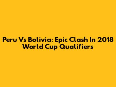Peru Vs Bolivia: Epic Clash In 2018 World Cup Qualifiers