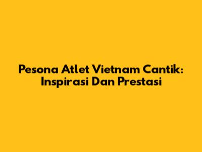 Pesona Atlet Vietnam Cantik: Inspirasi Dan Prestasi