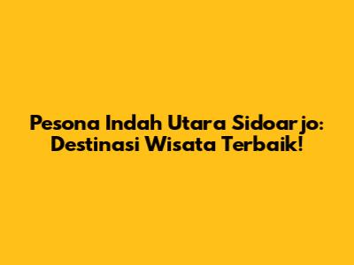 Pesona Indah Utara Sidoarjo: Destinasi Wisata Terbaik!