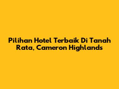 Pilihan Hotel Terbaik Di Tanah Rata, Cameron Highlands