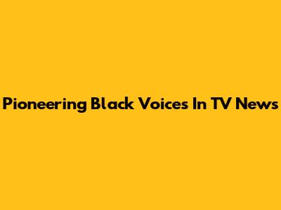 Pioneering Black Voices In TV News