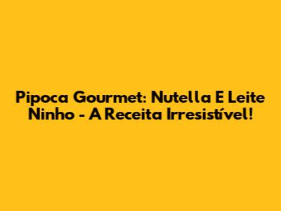 Pipoca Gourmet: Nutella E Leite Ninho - A Receita Irresistível!