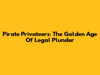 Pirate Privateers: The Golden Age Of Legal Plunder