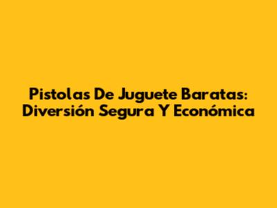 Pistolas De Juguete Baratas: Diversión Segura Y Económica