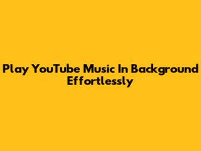 Play YouTube Music In Background Effortlessly