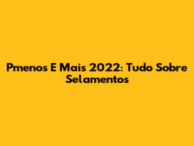 Pmenos E Mais 2022: Tudo Sobre Selamentos