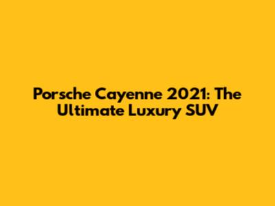 Porsche Cayenne 2021: The Ultimate Luxury SUV