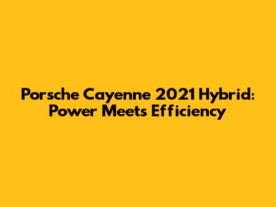 Porsche Cayenne 2021 Hybrid: Power Meets Efficiency
