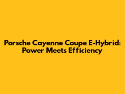 Porsche Cayenne Coupe E-Hybrid: Power Meets Efficiency