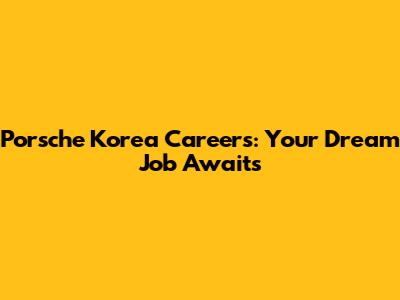 Porsche Korea Careers: Your Dream Job Awaits