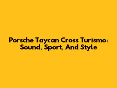 Porsche Taycan Cross Turismo: Sound, Sport, And Style