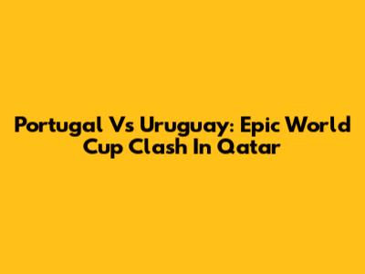 Portugal Vs Uruguay: Epic World Cup Clash In Qatar