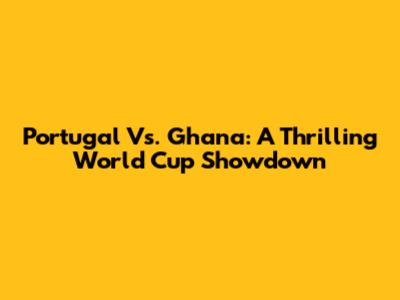 Portugal Vs. Ghana: A Thrilling World Cup Showdown