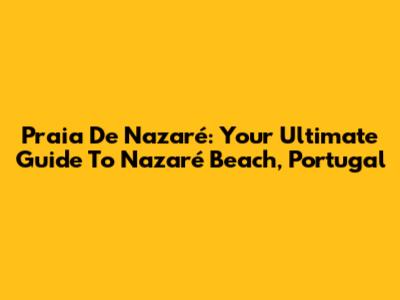Praia De Nazaré: Your Ultimate Guide To Nazaré Beach, Portugal