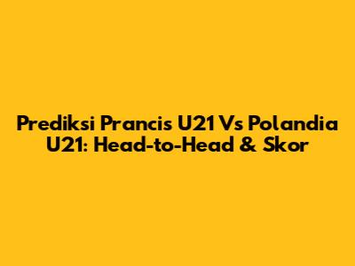 Prediksi Prancis U21 Vs Polandia U21: Head-to-Head & Skor