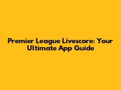 Premier League Livescore: Your Ultimate App Guide