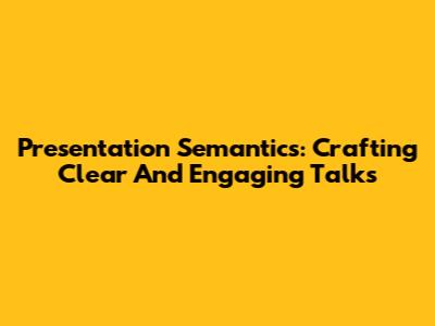 Presentation Semantics: Crafting Clear And Engaging Talks
