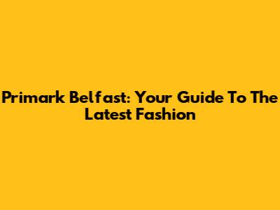 Primark Belfast: Your Guide To The Latest Fashion