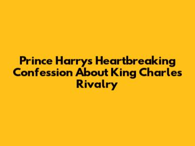 Prince Harry's Heartbreaking Confession About King Charles Rivalry
