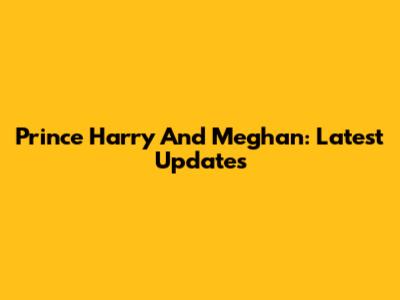Prince Harry And Meghan: Latest Updates