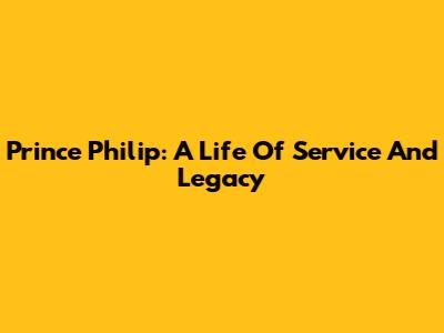 Prince Philip: A Life Of Service And Legacy