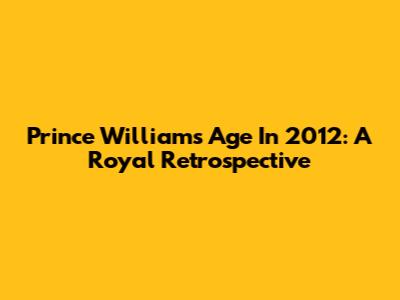 Prince William's Age In 2012: A Royal Retrospective