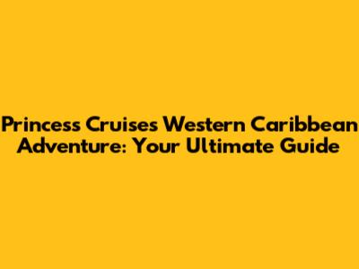 Princess Cruises Western Caribbean Adventure: Your Ultimate Guide