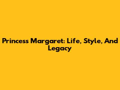 Princess Margaret: Life, Style, And Legacy