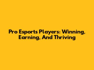 Pro Esports Players: Winning, Earning, And Thriving