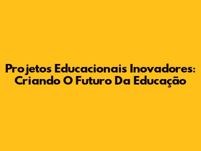Projetos Educacionais Inovadores: Criando O Futuro Da Educação