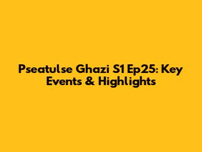 Pseatulse Ghazi S1 Ep25: Key Events & Highlights