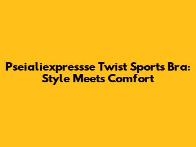Pseialiexpressse Twist Sports Bra: Style Meets Comfort