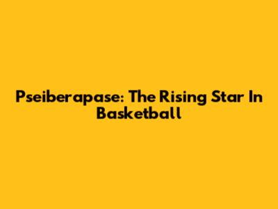 Pseiberapase: The Rising Star In Basketball