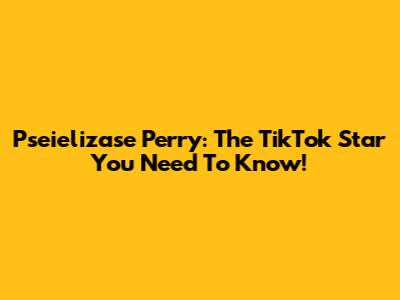Pseielizase Perry: The TikTok Star You Need To Know!